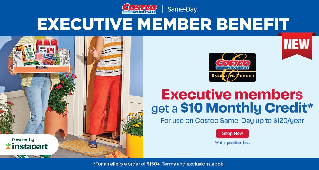 EXECUTIVE MEMBER BENEFIT  NEW Executive members get a $10 Monthly Credit* For use on Costco Same-Day up to $120/year  Shop Now While quantities last.  *For an eligible order of $150+. Terms and exclusions apply.