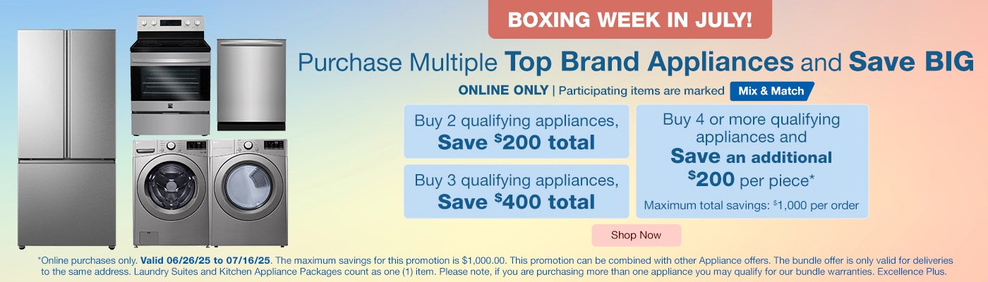Boxing Week in July! ONLINE ONLY. Purchase Multiple Top Brand Appliances and Save BIG.* Buy 2 qualifying appliances SAVE $200. Buy 3 qualifying appliances SAVE $400. Buy 4 or more qualifying appliances and SAVE an additional $200 per piece*. Maximum total savings: $1,000 per order. Valid 06/26/25 to 07/16/25. Participating items are marked mix and match. Shop Now. *Online purchases only. Valid 06/26/25 to 07/16/25. The maximum savings for this promotion is $1,000.00. This promotion can be combined with other Appliance offers. The bundle offer is only valid for deliveries to the same address. Laundry Suites and Kitchen Appliance Packages count as one (1) item. Please note, if you are purchasing more than one appliance you may qualify for our bundle warranties, Excellence Plus.
