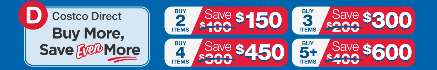 Costco Direct. Benefit from buying more! buy 2 save $150, buy 3 save $300, buy 4 save $450, buy 5 save $600.