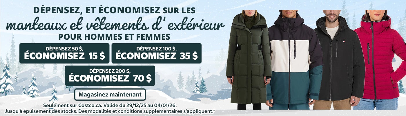 Dépensez, et économisez sur les manteaux et vêtements d’extérieur pour hommes et femmes   Magasinez et économisez   Dépensez 50 $, économisez 15 $ sur les manteaux et vêtements d'extérieur pour hommes et femmes Dépensez 100 $, économisez 35 $ sur les manteaux et vêtements d'extérieur pour hommes et femmes Dépensez 200 $, économisez 70 $ sur les manteaux et vêtements d'extérieur pour hommes et femmes   Seulement sur Costco.ca   Magasinez maintenant   Valide du 29/12/25 au 04/01/26 | Jusqu’à épuisement des stocks. Des modalités et conditions supplémentaires s’appliquent.*