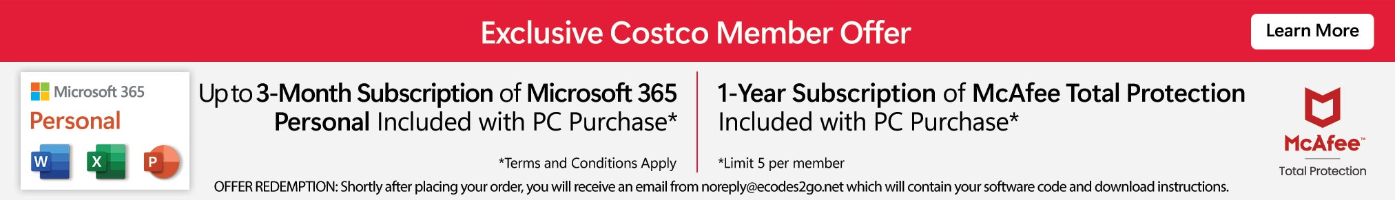 Exclusive Costco Member Offer. Up to 3 month subscription on Microsoft 365 Personal Included with PC purchase. Terms and conditions apply. 1-year subscription of McAfee Total Protection Included with PC purchase. Limit 5 per member. Offer redemption: Shortly after placing your order, you will receive an email from noreploy@codes2go.net which will contain your software code and download instructions. Learn More