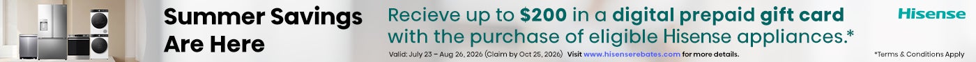 Hisense Summer Savings Are Here Receive up to $200 Digital Prepaid Gift Card *with the purchase of eligible Hisense appliances. Valid: July 23 - Aug 26, 2026 (Claim by Oct 25, 2026) Visit www.hisenserebates.com for more details. *Terms & Conditions Apply