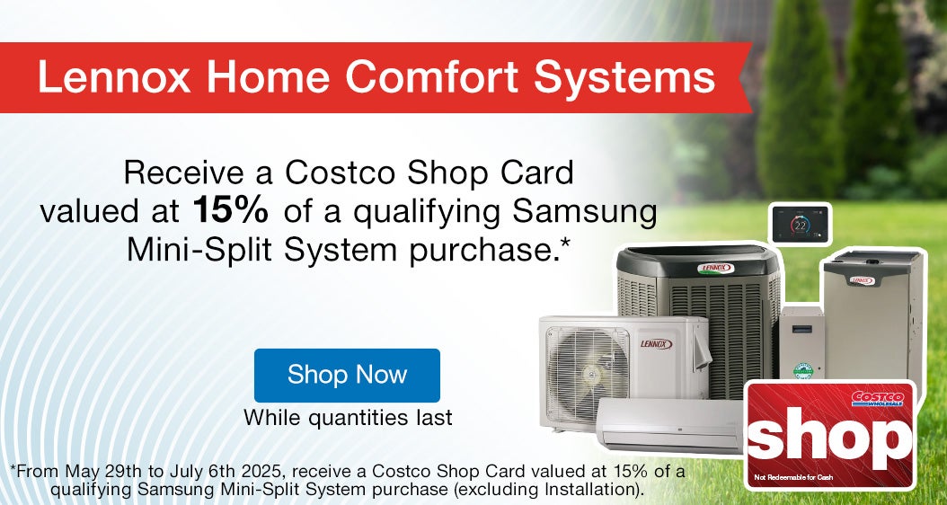Lennox Home Comfort Systems. Receive a Costco Shop Card valued at 15% of a qualifying Samsung Mini-Split System purchase.* *From May 29th to July 6th 2025, receive a Costco Shop Card valued at 15% of a qualifying Samsung Mini-Split System purchase (excluding Installation).