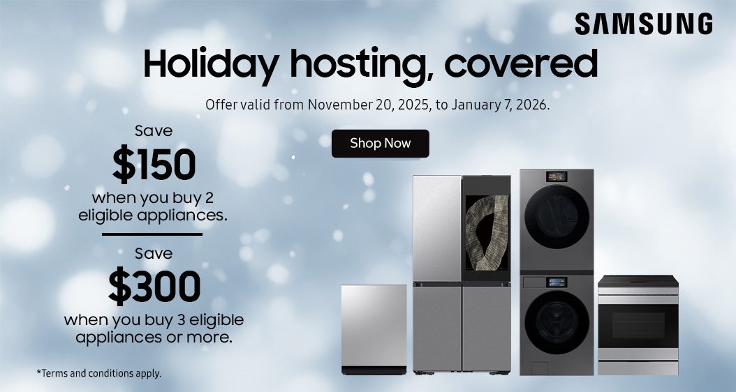 SAMSUNG Holiday hosting, covered  Save $150 when you buy 2 eligible appliances.  Save $300 when you buy 3 eligible appliances or more.  Offer valid from November 20, 2025, to January 7, 2026.  Shop Now.  *Terms and conditions apply.
