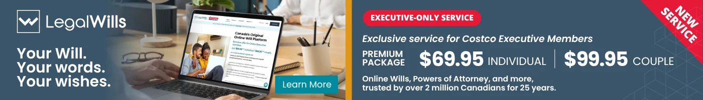 Your Will. Your words. Your wishes.  EXECUTIVE-ONLY SERVICE  Exclusive pricing for Costco Executive Members PREMIUM PACKAGE: $69.95 INDIVIDUAL  $99.95 COUPLE Online Wills, Powers of Attorney, and more, trusted by over 2 million Canadians for 25 years.  Learn More