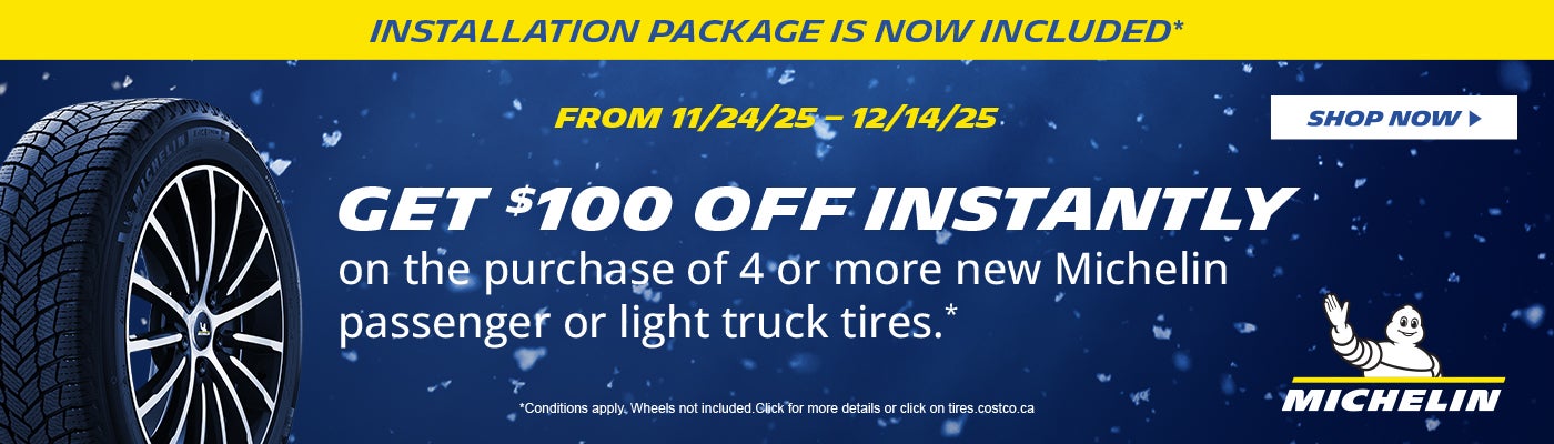 INSTALLATION PACKAGE IS NOW INCLUDED*  FROM 11/24/25 - 12/14/25  GET $100 OFF INSTANTLY on the purchase of 4 or, more new Michelin passenger or light truck tires .*  SHOP NOW  *Conditions apply. Wheels not included. Click for more details or click on fires.costco.ca