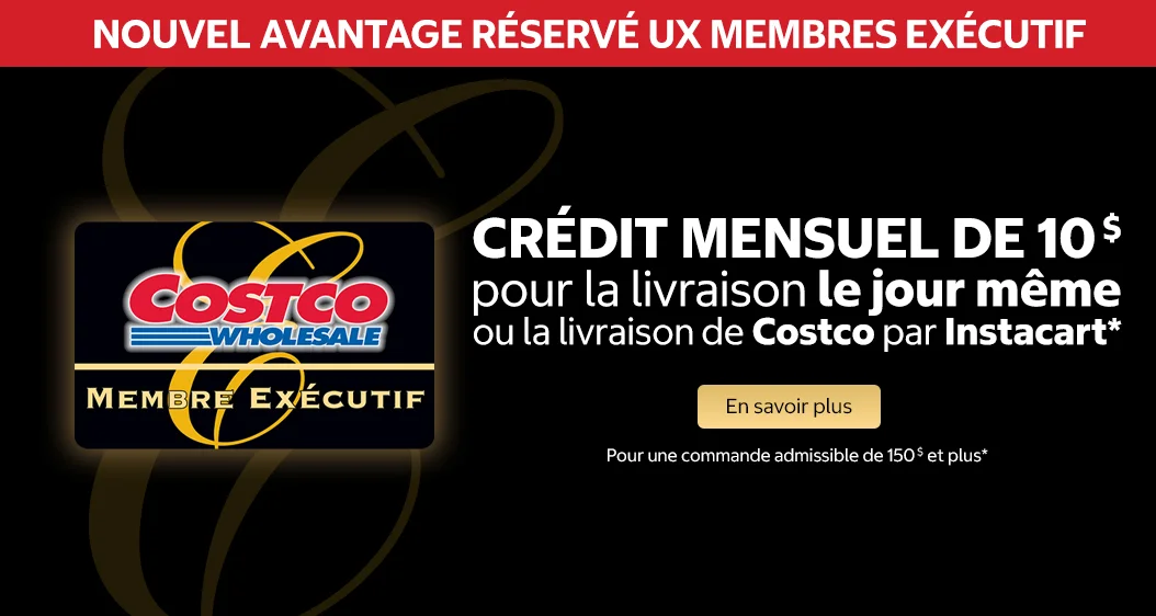 AVANTAGE RÉSERVÉ AUX MEMBRES EXECUTIF  CRÉDIT MENSUEL DE 10$ pour la livraison le jour meme ou la livraison de Costco par Instacart*  En savoir plus  Pour une commande admissible de 150$ et plus*