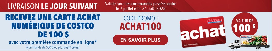 LIVRAISON LE JOUR SUIVANT RECEVEZ UNE CARTE ACHAT NUMERIQUE DE COSTCO DE 100 $ avec votre premiere commande en ligne* (commande de 500 $ ou plus avant taxes)  Code Promo : Achat100 Valide pour les commandes passees entre le 7 juillet et 31 out 2025 En Savoir Plus 