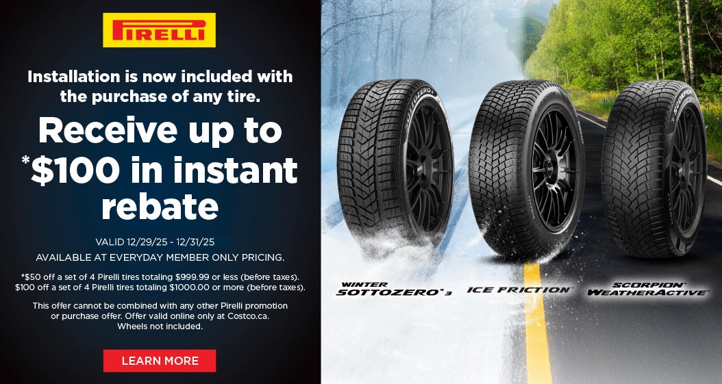 PİRELLI  Installation is now included with the purchase of any tire. Receive up to *$100 in instant rebate  VALID 12/29/25 - 12/31/25 AVAILABLE AT EVERYDAY MEMBER ONLY PRICING.  *$50 off a set of 4 Pirelli tires totaling $999.99 or less (before taxes). $100 off a set of 4 Pirelli tires totaling $1000.00 or more (before taxes).  This offer cannot be combined with any other Pirelli promotion or purchase offer. Offer valid online only at Costco.ca. Wheels not included. Learn More
