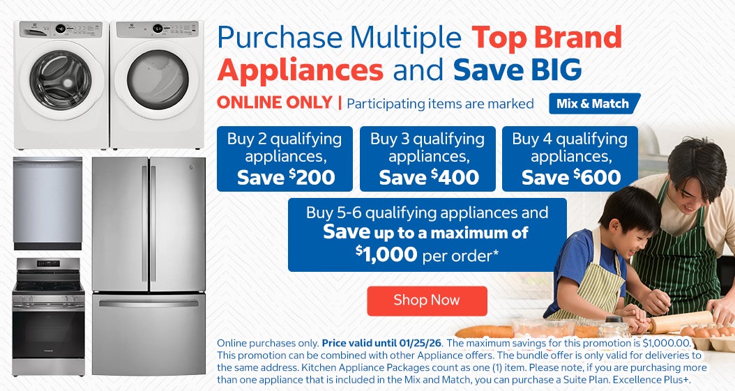 Purchase multiple Top Brand Appliances and Save BIG. ONLINE ONLY. Participating items are marked Mix & Match.  Buy 2 qualifying appliances, save $200 Buy 3 qualifying appliances, save $400 Buy 4 qualifying appliances, save $600 Buy 5-6 qualifying appliances, save up to a maximum of $1,000 per order. Online purchases only. Price valid until 01/25/26. Shop Now. While quantities last.