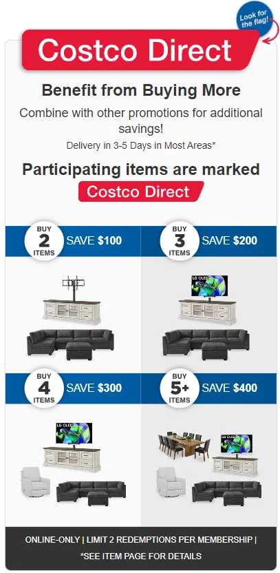 Costco Direct, Benefit from Buying More. Combine with other promotions for additional savings! Delivery in 3-5 days in most areas* Buy 2 Items SAVE $100 Buy 3 Items SAVE $200 Buy 4 Items SAVE $300 Buy 5+ Items SAVE $400