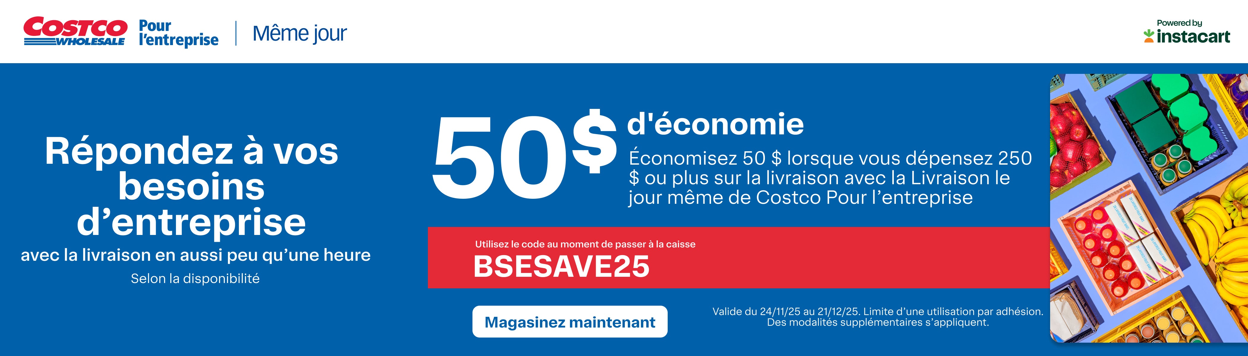 Respondez a vos besoins d'enterprise avec la livraison en aussi peu qu'une heure  Selon la desponibilite 50 $ d'economie Economisez 50$ lorsque vous depensez 250 $ ou plus sur la livraison avec la Livraison le jour meme de Costco Pour l'enterprise  Utilisez le  code au moment de passer a la caisse Magasinez Maintenant  Valide du 24/11/25 au 21/12/25. Limit d'une utilisation par adhesion. Des modalities supplimentaires s'appliquent 