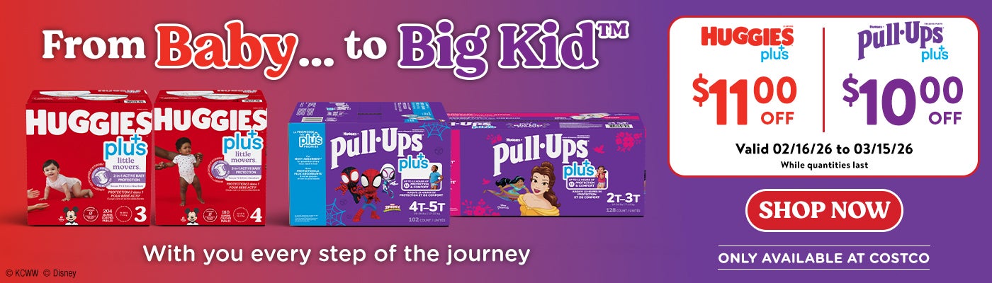 From baby ... To big kid. Huggies Plus $11.00 off. Pull-ups plus $11.00 off. Valid 02/16/26 to 03/15/26. While quantities last. With you every step of the journey. Shop now. Only available at Costco.