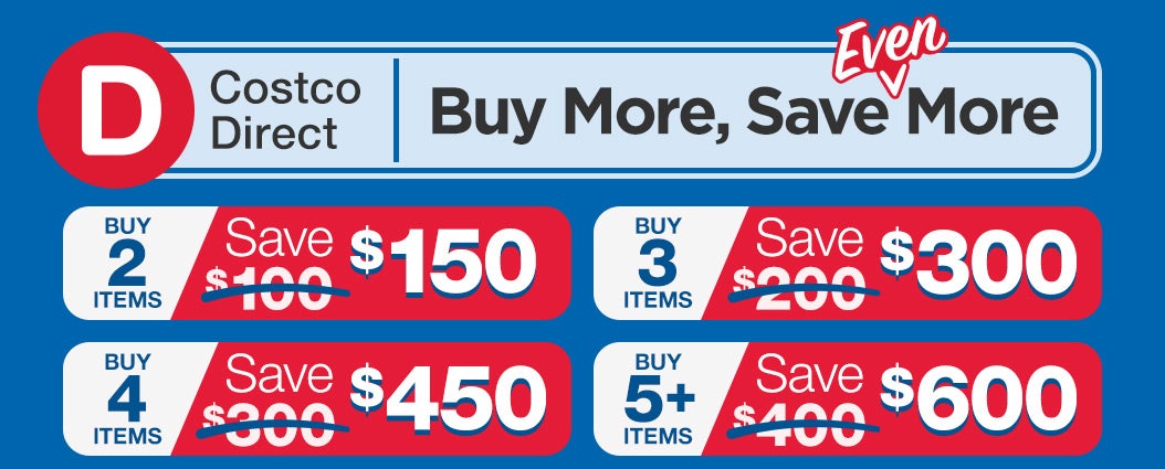 Costco Direct: Buy More, Save Even More; Buy 2 Items, Save $150. Buy 3 Items, Save $300. Buy 4 Items, Save $450. Buy 5+ Items, Save $600.