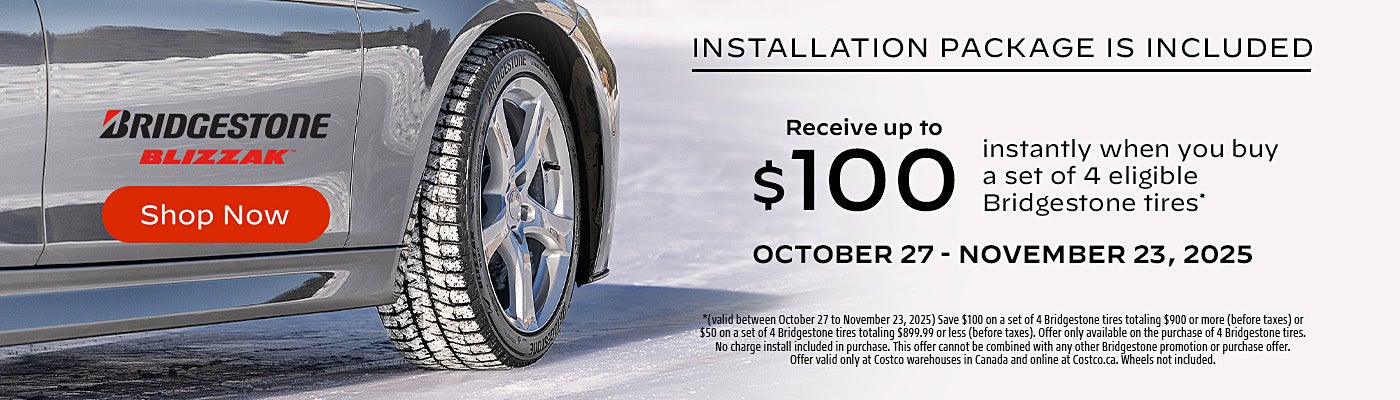 INSTALLATION PACKAGE IS INCLUDED  Receive up to $100 instantly when you buy a set of 4 eligible Bridgestone tires*  OCTOBER 27 - NOVEMBER 23, 2025  Shop Now  *(valid between October 27 to November 23, 2025) Save $100 on a set of 4 Bridgestone tires totaling $900 or more (before taxes) or $50 on a set of 4 Bridgestone tires totaling $899.99 or less (before taxes). Offer only available on the purchase of 4 Bridgestone tires. No charge install included in purchase. This offer cannot be combined with any other Bridgestone promotion or purchase offer. Offer valid only at Costco warehouses in Canada and online at Costco.ca. Wheels not included.