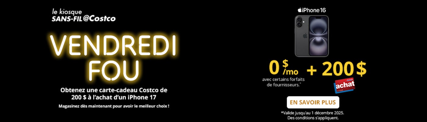 le kiosque SANS-FIL@Costco  VENDREDI FOU  Obtenez une carte-cadeau Costco de 100 $ a l'achat d'un iPhone 17  0 $/mo + 200 $ Carte Achat de Costco avec certains forfaits de fournisseurs."  EN SAVOIR PLUS *Valide jusqu'au 1 décembre 2025. Des conditions s'appliquent.