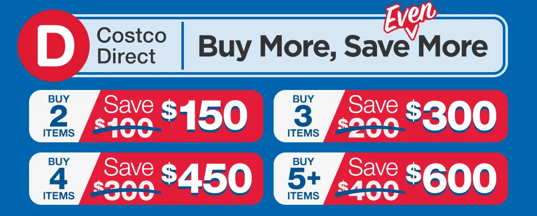 Costco Direct. Benefit from buying more! buy 2 save $150, buy 3 save $300, buy 4 save $450, buy 5 save $600.