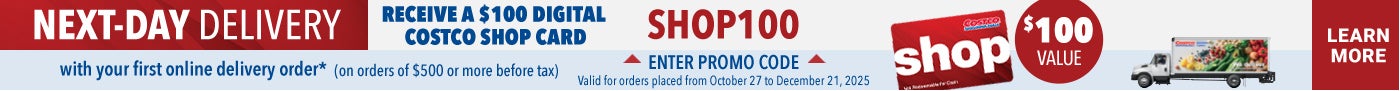 Next-Day Delivery Receive a $100 Digital Costco Shop Card with your first online delivery order * (On orders of $500 or more before tax) Learn More Enter promo code : Shop 100 Valid for orders placed from October 27 to December 21, 2025