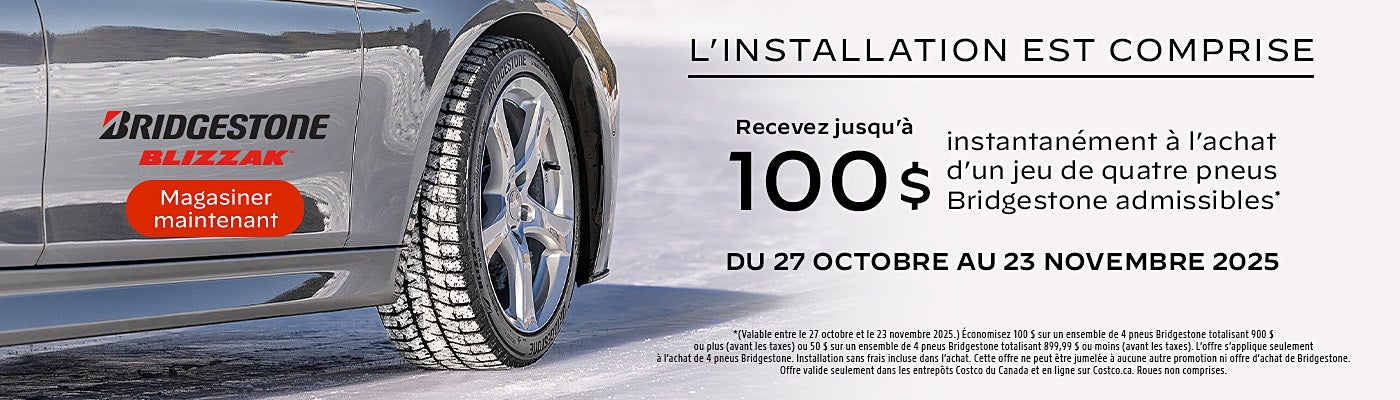 L'INSTALLATION EST COMPRISE  Recevez jusqu'à 100 $ instantanément à l'achat d'un jeu de quatre pneus Bridgestone admissibles*  DU 27 OCTOBRE AU 23 NOVEMBRE 2025  Magasiner maintenant  *(Valable entre le 27 octobre et le 23 novembre 2025.) Economisez 100 S sur un ensemble de 4 pneus Bridgestone totalisant 900 $ ou plus (avant les taxes) ou 50 $ sur un ensemble de 4 pneus Bridgestone totalisant 899,99 S ou moins (avant les taxes). L'offre s'applique seulement a l'achat de 4 pneus Bridgestone. Installation sans frais incluse dans l'achat. Cette offre ne peut etre jumelee a aucune autre promotion ni offre d'achat de Bridgestone. Offre valide seulement dans les entrepots Costco du Canada et en ligne sur Costco.ca. Roues non comprises.