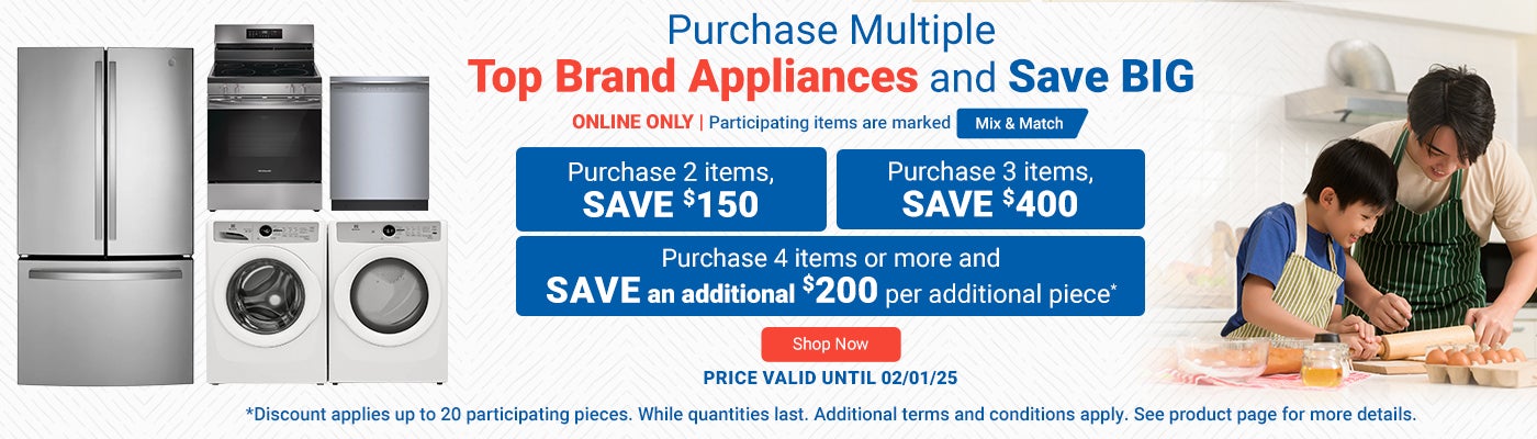 ONLINE ONLY. Purchase Multiple Top Brand Appliances and Save BIG. Participating items are marked Mix & Match. Purchase 2 Items SAVE $150. Purchase 3 Items SAVE $400. Purchase 4 Items or more and SAVE an additional $200 per additional piece.* Price valid until 02/01/25. Shop Now. *Discount applies up to 20 participating pieces. While quantities last. Additional terms and conditions apply. See product page for more details.