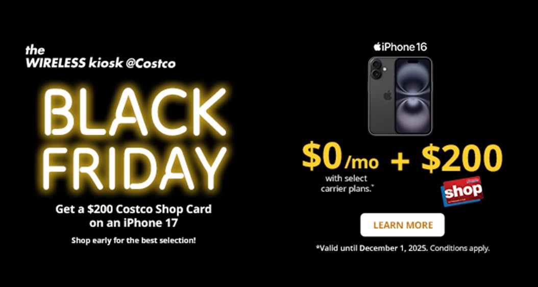 the WIRELESS kiosk @Costco  BLACK FRIDAY Get a $100 Costco Shop Card on an iPhone 17  $0/mo + $200 Costco Shop Card with select carrier plans .*  LEARN MORE *Valid until December 1, 2025. Conditions apply.