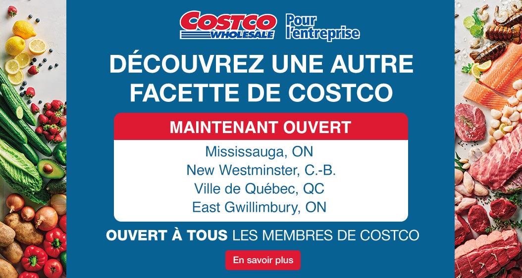 Decouvrez une autre facette de Costco Ouvertures Prochaines:  Mississauga, ON 28 Octobre  New Westminster, BC  14 Novembre Quebec City, QC 5 Decembre   East Gwillimbury, ON 6 Decembre  Ouvret a tous les membres de Costco