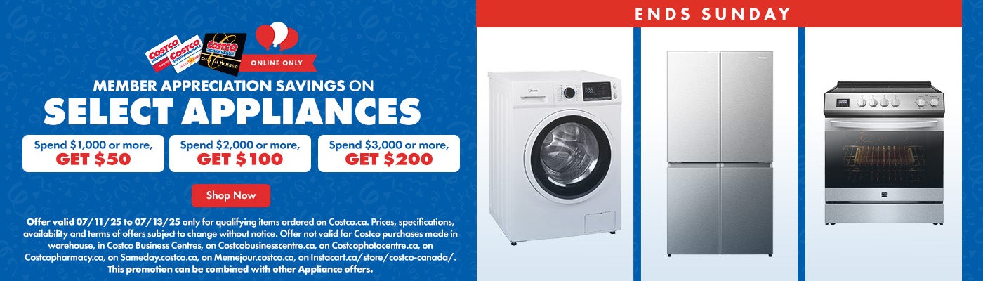 ENDS SUNDAY. Member Appreciation Savings on Select Appliances. Spend $1,000 or more, get $50. Spend $2,000 or more, get $100. Spend $3,000 or more, get $200. Offer valid 07/10/25 to 07/13/25 only for qualifying items ordered on Costco.ca. Prices, specifications, availability and terms of offers subject to change without notice. Offer not valid for Costco purchases made in warehouse, in Costco Business Centres, on Costcobusinesscentre.ca, on Costcophotocentre.ca, on Costcopharmacy.ca, on Sameday.costco.ca, on Memejour.costco.ca, on Instacart.ca/store/costco-canada/. This promotion can be combined with other Appliance offers.
