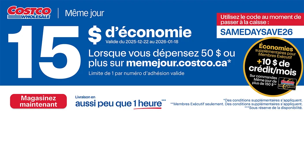 15 $ d'économie lorsque vous dépensez 50 $ ou plus sur memejour.costco.ca.* Limite de 1 par numéro d'adhésion valide. Utilisez le code au moment de passer à la caisse : SAMEDAYSAVE26. Valide du 12/22/25 au 18/01/26. Économies supplémentaires pour Membres Executif +10 $ de crédit/mois sur commandes Même jour de plus de 150 $.** Livraison en aussi peu que 1 heure, sous réserve de la disponibilité. Magasinez maintenant. *Des conditions supplémentaires s'appliquent. ** Membres Exécutif seulement. Des conditions supplémentaires s'appliquent.