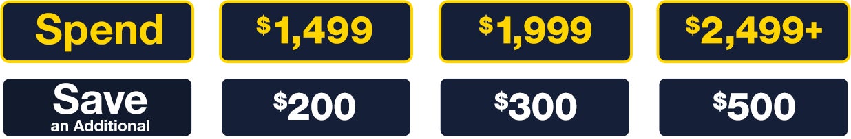 Spend $1,499 and Save an Additional $200; Spend $1,999 and Save an Additional $300; Spend $2,499+ and Save an Additional $500