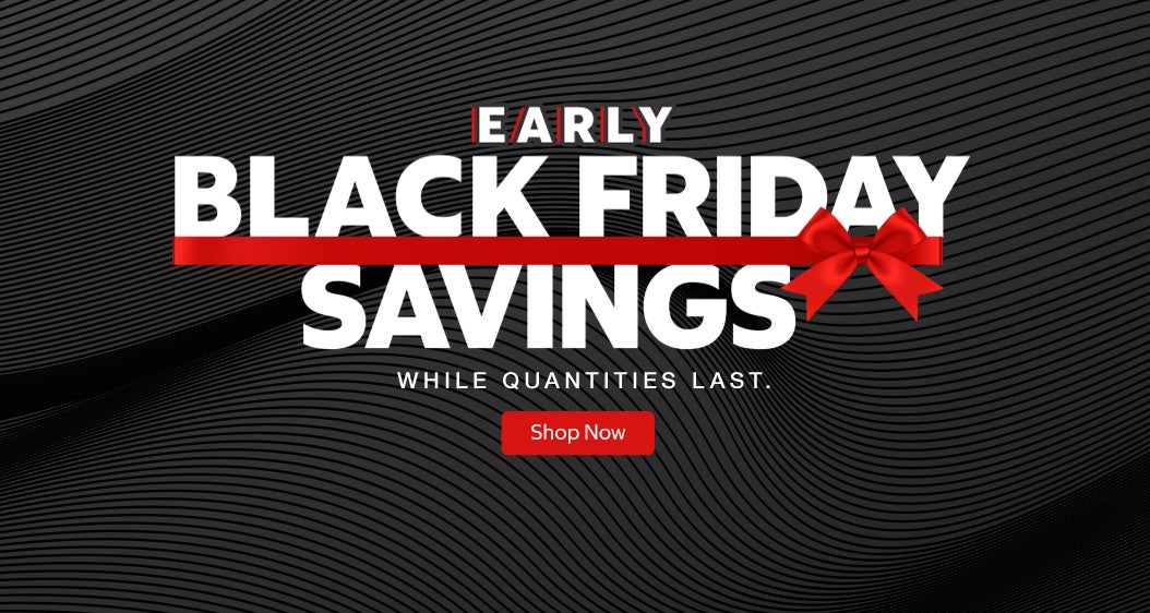 EARLY BLACK FRIDAY SAVINGS  WHILE QUANTITIES LAST.  Shop Now