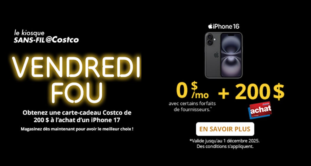 le kiosque SANS-FIL@Costco  VENDREDI FOU  Obtenez une carte-cadeau Costco de 100 $ a l'achat d'un iPhone 17  0 $/mo + 200 $ Carte Achat de Costco avec certains forfaits de fournisseurs."  EN SAVOIR PLUS *Valide jusqu'au 1 décembre 2025. Des conditions s'appliquent.