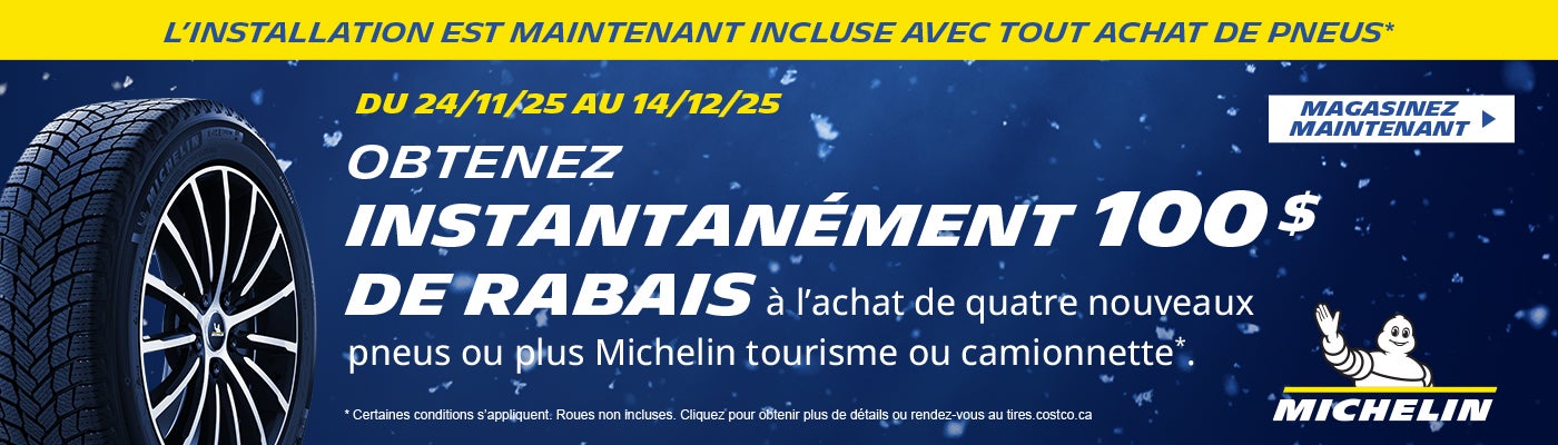 L'INSTALLATION EST MAINTENANT INCLUSE AVEC TOUT ACHAT DE PNEUS*  DU 24/11/25 AU 14/12/25  OBTENEZ INSTANTANÉMENT 100 $ DE RABAIS a l'achat de quatre nouveaux pneus ou plus Michelin tourisme ou camionnette*  MAGASINEZ MAINTENANT  * Certaines conditions s'appliquent. Roues non incluses. Cliquez pour obtenir plus de details ou rendez-vous au tires.costco.ca
