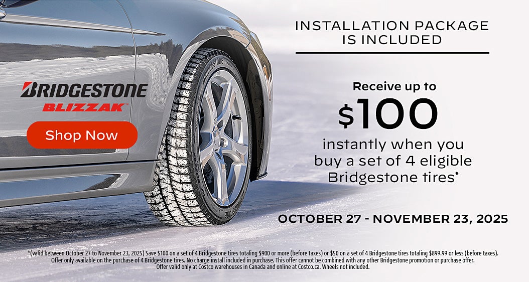 INSTALLATION PACKAGE IS INCLUDED  Receive up to $100 instantly when you buy a set of 4 eligible Bridgestone tires*  OCTOBER 27 - NOVEMBER 23, 2025  Shop Now  *(valid between October 27 to November 23, 2025) Save $100 on a set of 4 Bridgestone tires totaling $900 or more (before taxes) or $50 on a set of 4 Bridgestone tires totaling $899.99 or less (before taxes). Offer only available on the purchase of 4 Bridgestone tires. No charge install included in purchase. This offer cannot be combined with any other Bridgestone promotion or purchase offer. Offer valid only at Costco warehouses in Canada and online at Costco.ca. Wheels not included.