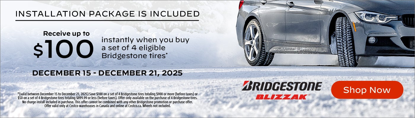 INSTALLATION PACKAGE IS INCLUDED Receive up to $100 instantly when you buy a set of 4 eligible Bridgestone tires*  DECEMBER 15 - DECEMBER 21, 2025  *(valid between December 15 to December 21, 2025) Save $100 on a set of 4 Bridgestone tires totaling $900 or more (before taxes) or $50 on a set of 4 Bridgestone tires totaling $899.99 or less (before taxes). Offer only available on the purchase of 4 Bridgestone tires. No charge install included in purchase. This offer cannot be combined with any other Bridgestone promotion or purchase offer. Offer valid only at Costco warehouses in Canada and online at Costco.ca. Wheels not included.  Shop Now
