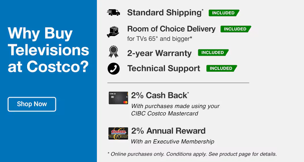 Why Buy TVs at Costco?  Standard Shipping* INCLUDED 2-year Warranty INCLUDED Room of Choice Delivery for TVs 65 and bigger* INCLUDED Technical Support INCLUDED 2% Cash Back* With purchases made using your CIBC Costco Mastercard 2% Annual Reward With an Executive Membership