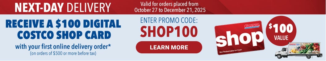 Next-Day Delivery Receive a $100 Digital Costco Shop Card with your first online delivery order * (On orders of $500 or more before tax)  Learn More Enter promo code :  Shop 100 Valid for orders placed from October 27 to December 21, 2025