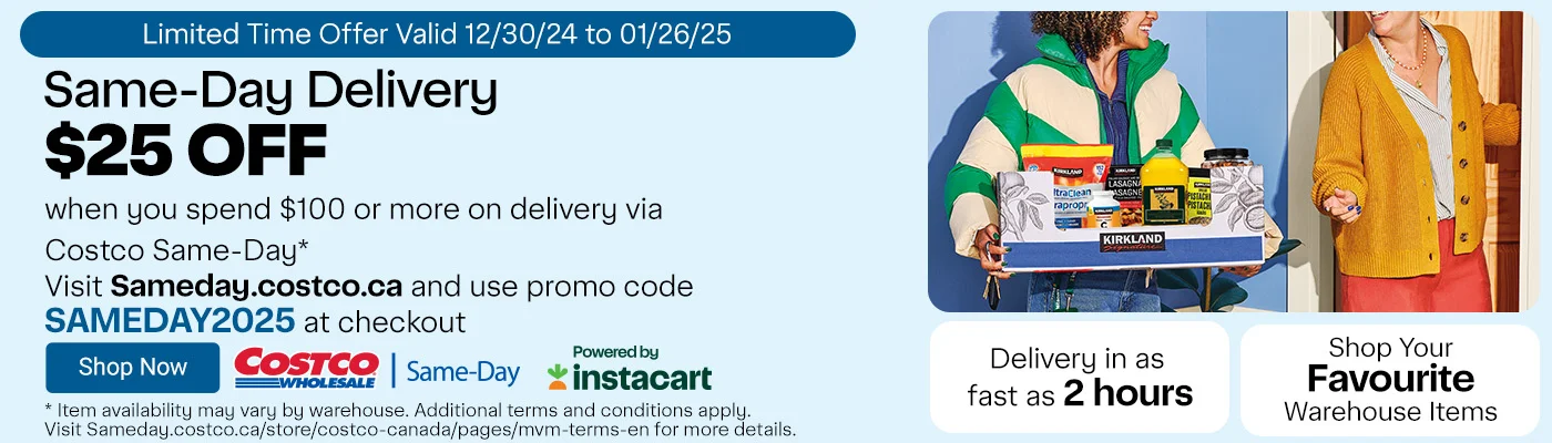 Same-Day Delivery. Limited-Time Offer. $25 OFF when you spend $100 or more on delivery via Costco Same-Day* Visit Sameday.costco.ca and use promo code SAMEDAY2025 at checkout. Shop Your Favourite Warehouse Items. Delivery in as fast as 2 hours. * Item availability may vary by warehouse. Additional terms and conditions apply. Visit Sameday.costco.ca/store/costco-canada/pages/mvm-terms-en for more details.