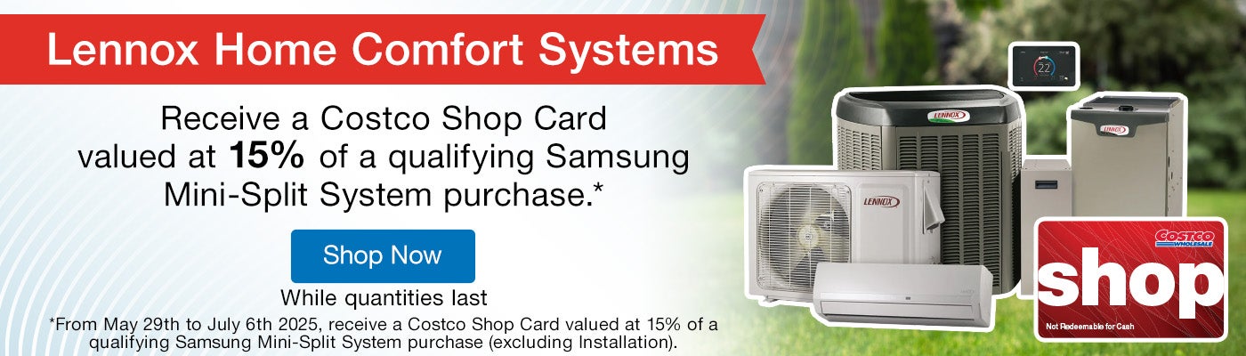 Lennox Home Comfort Systems. Receive a Costco Shop Card valued at 15% of a qualifying Samsung Mini-Split System purchase.* *From May 29th to July 6th 2025, receive a Costco Shop Card valued at 15% of a qualifying Samsung Mini-Split System purchase (excluding Installation).