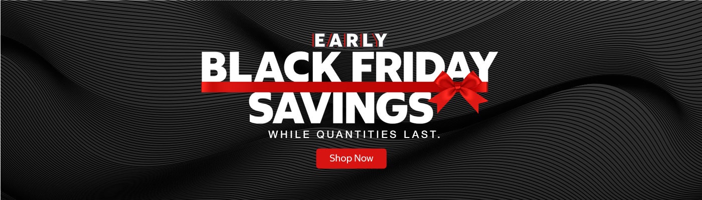 EARLY BLACK FRIDAY SAVINGS  WHILE QUANTITIES LAST.  Shop Now