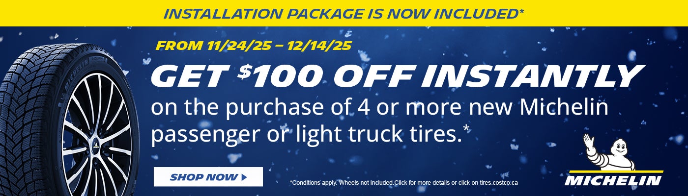 INSTALLATION PACKAGE IS NOW INCLUDED*  FROM 11/24/25 - 12/14/25  GET $100 OFF INSTANTLY on the purchase of 4 or, more new Michelin passenger or light truck tires .*  SHOP NOW  *Conditions apply. Wheels not included. Click for more details or click on tires.costco.ca