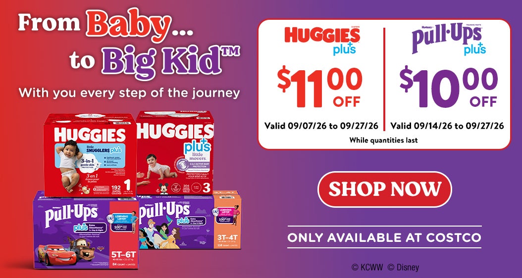 FromBaby ... to Big Kid With you every step of the journey  HUGGIES plus+ $11 OFF Valid 09/07/26 to 09/27/26  HUGGIES Pull-Ups Plus+  $10 OFF  Valid 09/14/26 to 09/27/26  Shop Now While quantities last  ONLY AVAILABLE AT COSTCO