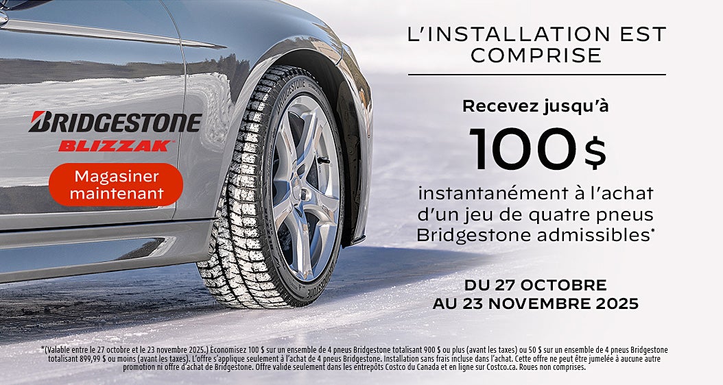 L'INSTALLATION EST COMPRISE  Recevez jusqu'à 100 $ instantanément à l'achat d'un jeu de quatre pneus Bridgestone admissibles*  DU 27 OCTOBRE AU 23 NOVEMBRE 2025  Magasiner maintenant  *(Valable entre le 27 octobre et le 23 novembre 2025.) Economisez 100 S sur un ensemble de 4 pneus Bridgestone totalisant 900 $ ou plus (avant les taxes) ou 50 $ sur un ensemble de 4 pneus Bridgestone totalisant 899,99 S ou moins (avant les taxes). L'offre s'applique seulement a l'achat de 4 pneus Bridgestone. Installation sans frais incluse dans l'achat. Cette offre ne peut etre jumelee a aucune autre promotion ni offre d'achat de Bridgestone. Offre valide seulement dans les entrepots Costco du Canada et en ligne sur Costco.ca. Roues non comprises.