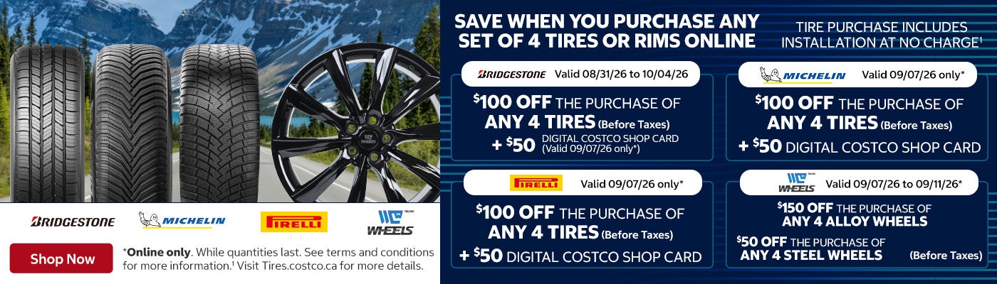 Save When you Purchase any Set of 4 Tires or Rims Online Tire Purchase Includes Installation at No Charge   Michelin - Valid 09/07/26 only* $100 OFF the purchase of any 4 tires (Before Taxes) +$50 Digital Costco Shop Card   Pirelli - Valid 09/07/26 only* $100 OFF the purchase of any 4 tires (Before Taxes) +$50 Digital Costco Shop Card   Bridgestone - Valid 08/31/26 to 10/04/26 $100 OFF the purchase of any 4 tires (Before Taxes) +$50 Digital Costco Shop Card - Valid 09/07/26 only*   C-Wheels - Valid 09/07/26 to 09/11/26* $150 OFF the purchase of any 4 alloy wheels (Before Taxes) $50 OFF the purchase of any 4 steel wheels (Before Taxes)