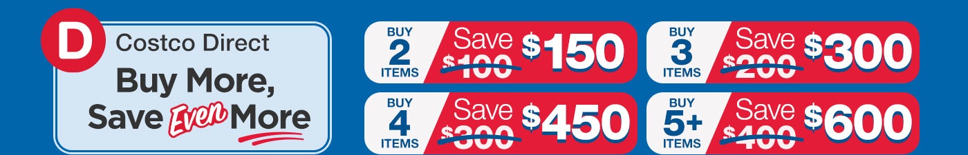 Costco Direct: Buy More, Save Even More; Buy 2 Items, Save $150. Buy 3 Items, Save $300. Buy 4 Items, Save $450. Buy 5+ Items, Save $600.