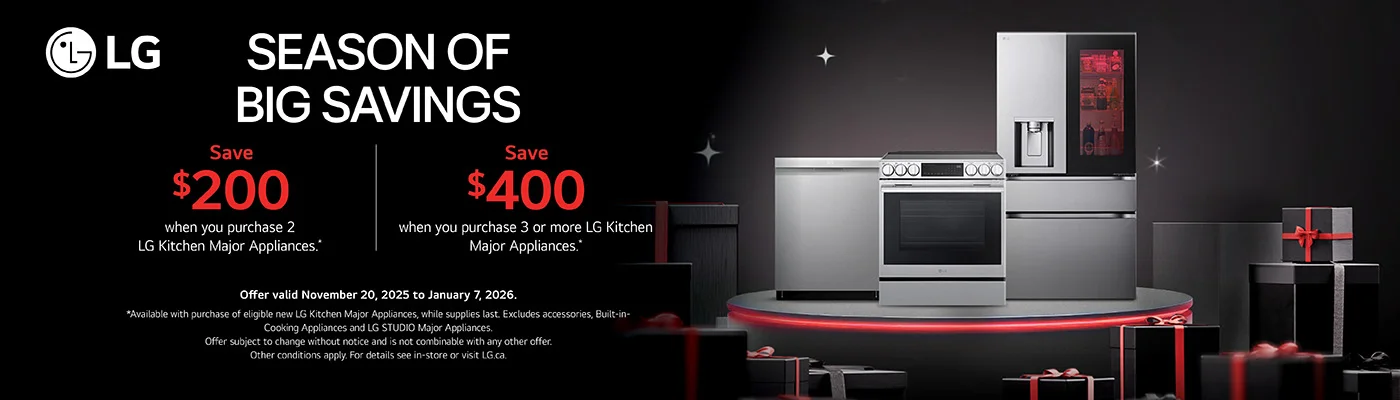 LG  SEASON OF BIG SAVINGS  Save $200 when you purchase 2 LG Kitchen Major Appliances.  Save $400 when you purchase 3 or more LG Kitchen Major Appliances.  Offer valid November 20, 2025 to January 7, 2026. *Available with purchase of eligible new LG Kitchen Major Appliances, while supplies last. Excludes accessories, Built-in- Cooking Appliances and LG STUDIO Major Appliances. Offer subject to change without notice and is not combinable with any other offer. Other conditions apply. For details see in-store or visit LG.ca.