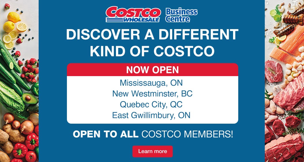 Discover a different kind of Costco Coming Soon  Mississauga, ON October 28 New Westminster, BC November 14 Quebec City, QC December 5  East Gwillimbury, ON December 6  Open to all Costco Members! Learn More
