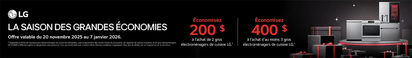 LG  LA SAISON DES GRANDES ECONOMIES Économisez 200 $ à l'achat de 2 gros électroménagers de cuisine LG .* Économisez 400 $ à l'achat d'au moins 3 gros électroménagers de cuisine LG .*  Offre valable du 20 novembre 2025 au 7 janvier 2026.  * Disponible à l'achat de nouveaux gros électroménagers de cuisine LG admissibles, jusqu'à épuisement des stocks. Exclut les accessoires, les appareils de cuisson encastres, et les gros electromenagers LG STUDIO. L'offre est sujette à changements sans préavis et n'est pas combinable avec d'autres offres. D'autres conditions s'appliquent. Pour plus de details, voir en magasin ou sur le site LG.ca.