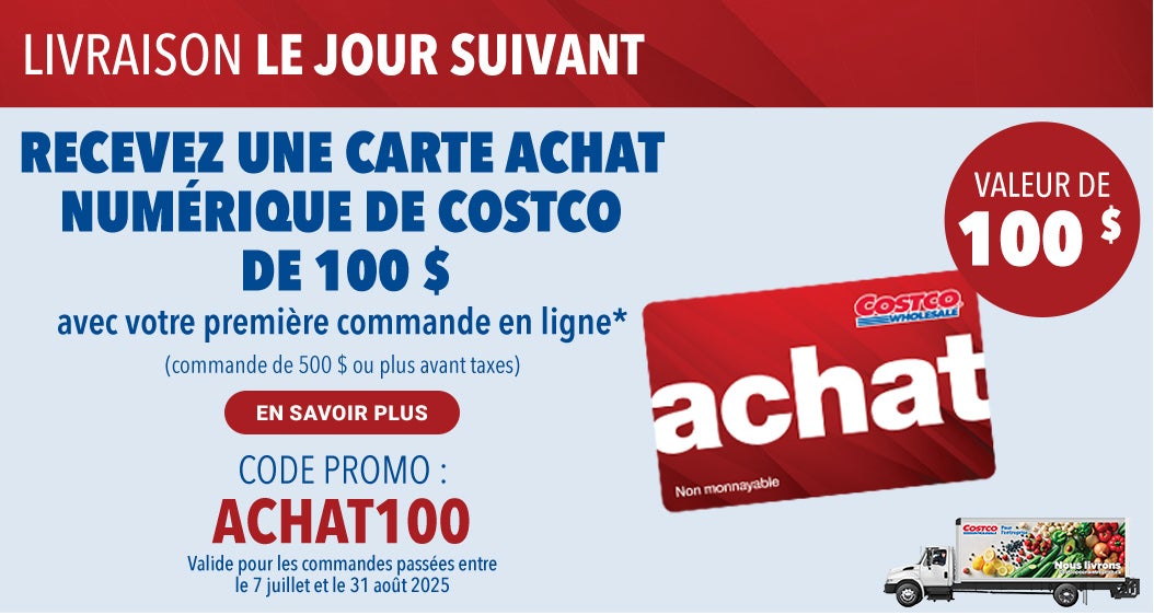 LIVRAISON LE JOUR SUIVANT. RECEVEZ UNE CARTE ACHAT NUMERIQUE DE COSTCO DE 100 $ avec votre premiere commande en ligne* (commande de 500 $ ou plus avant taxes).  Code Promo : Achat100. Valide pour les commandes passees entre le 7 juillet et 31 out 2025. En Savoir Plus.