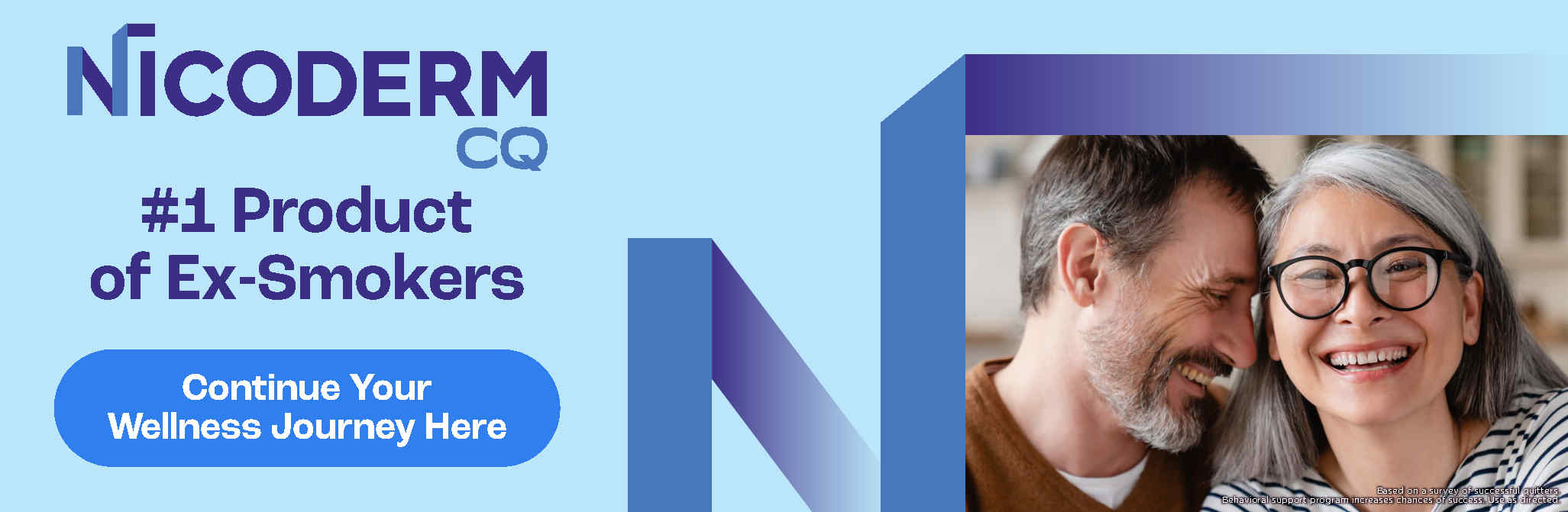 Nicoderm. #1 Product of Ex-Smokers. Continue Your Wellness Journey Here. *Based on a survey of successful quitters. Behavioral support program increases chances of success. Use as directed.