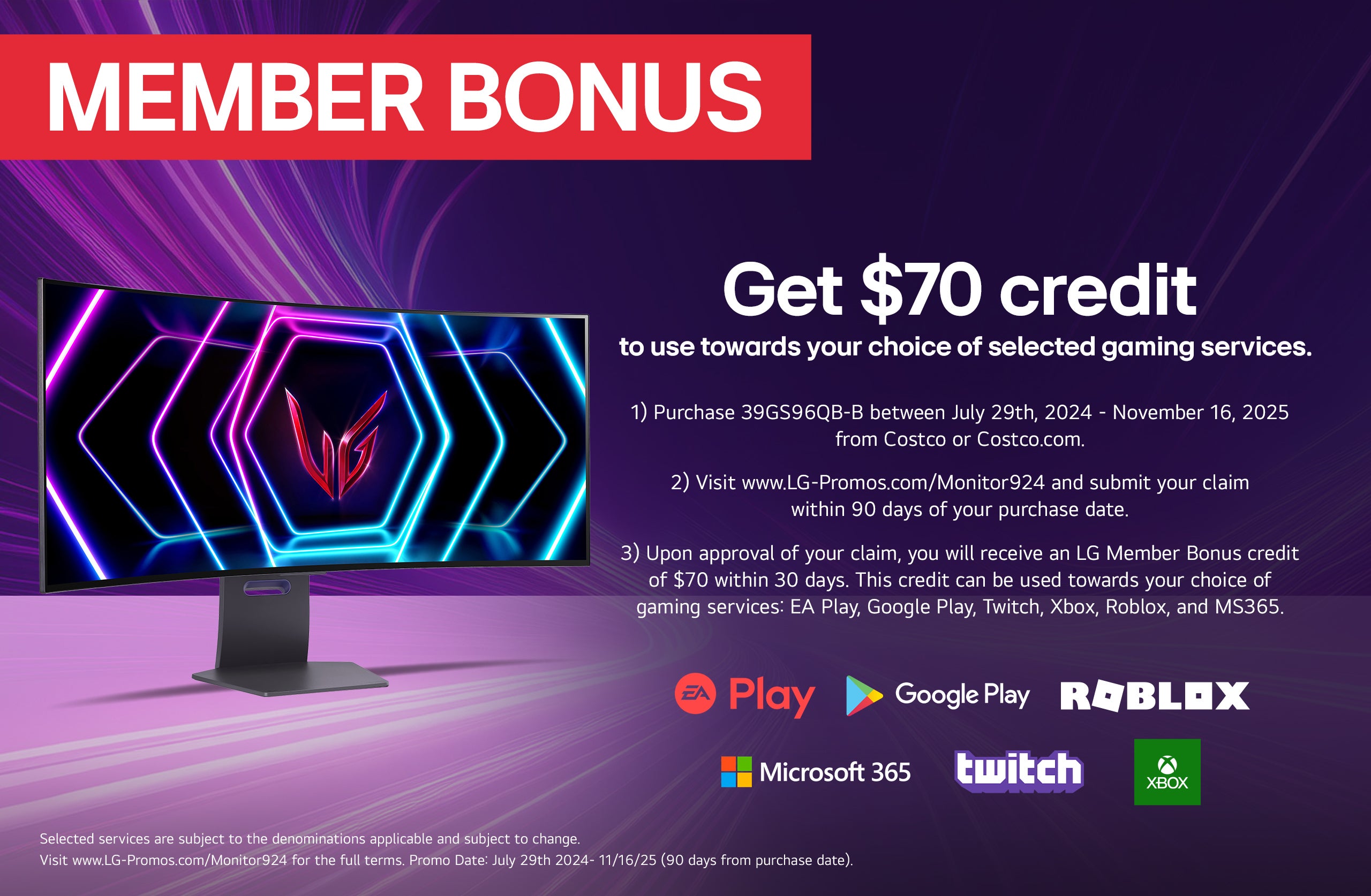 Member Bonus. Get up to $70 to use towards your choice of selected gaming services.  1) Purchase Online Only Qualifying LG Gaming Monitor on or between July 29th, 2024 - November 16th, 2025 from Costco.com 2) Visit www.LG-Promos.com/Monitor924 and submit your claim within 90 days of your purchase date 3) Upon approval of your claim, you will receive an LG Member Bonus credit of up to $150 within 30 days. This credit can be used towards your choice of any combination of one or more of the provided services: EA Play, Google Play, Twitch, Xbox, Roblox and MS365  Selected services are subject to the denominations applicable and are subject to change. Visit www.LG-Promos.com/Monitor924 for the full terms. Promo Date: July 29th, 2024 - November 16th, 2025 * Warehouse & Costeo. ** Costco.com